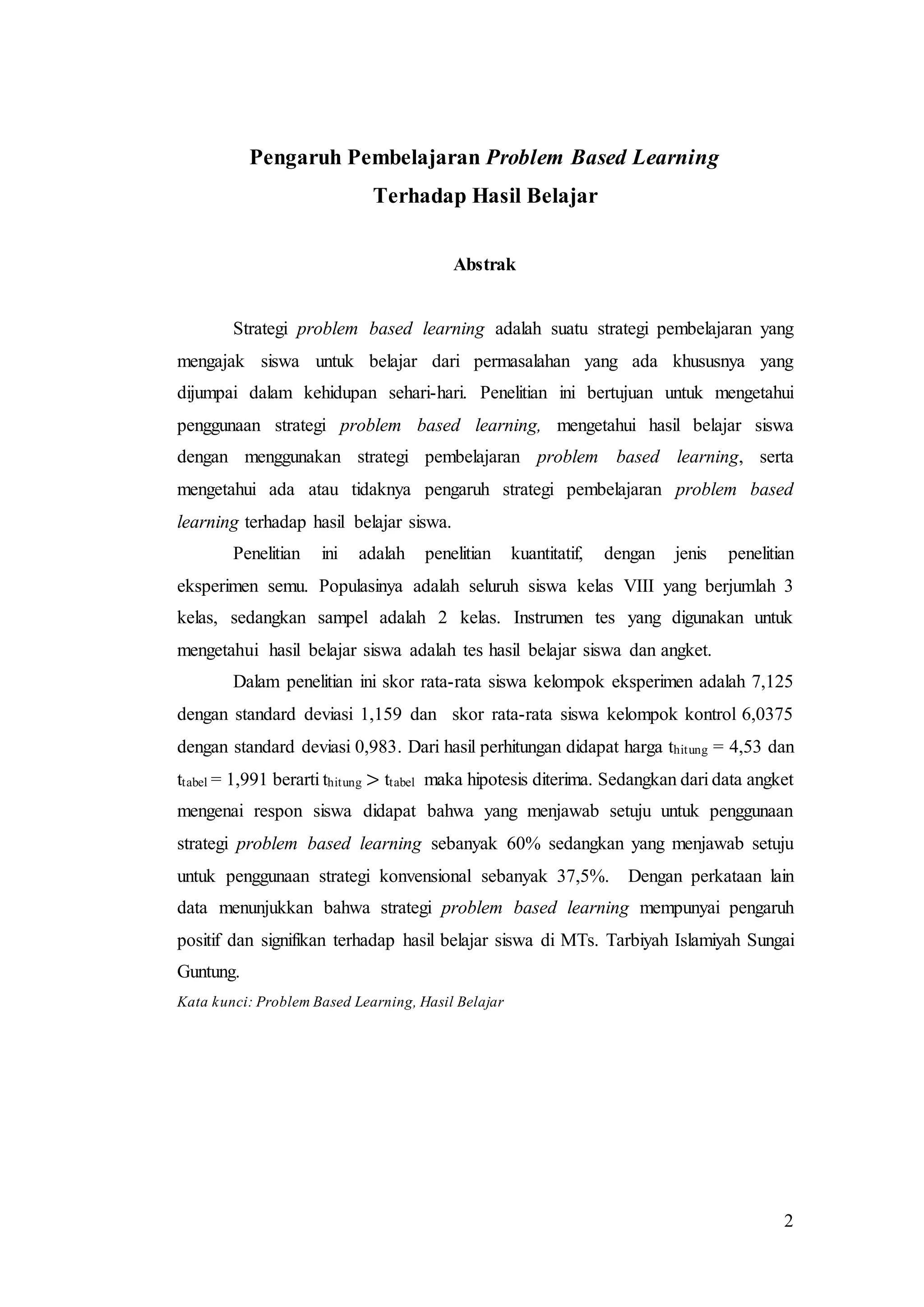 2
Pengaruh Pembelajaran Problem Based Learning
Terhadap Hasil Belajar
Abstrak
Strategi problem based learning adalah suatu strategi pembelajaran yang
mengajak siswa untuk belajar dari permasalahan yang ada khususnya yang
dijumpai dalam kehidupan sehari-hari. Penelitian ini bertujuan untuk mengetahui
penggunaan strategi problem based learning, mengetahui hasil belajar siswa
dengan menggunakan strategi pembelajaran problem based learning, serta
mengetahui ada atau tidaknya pengaruh strategi pembelajaran problem based
learning terhadap hasil belajar siswa.
Penelitian ini adalah penelitian kuantitatif, dengan jenis penelitian
eksperimen semu. Populasinya adalah seluruh siswa kelas VIII yang berjumlah 3
kelas, sedangkan sampel adalah 2 kelas. Instrumen tes yang digunakan untuk
mengetahui hasil belajar siswa adalah tes hasil belajar siswa dan angket.
Dalam penelitian ini skor rata-rata siswa kelompok eksperimen adalah 7,125
dengan standard deviasi 1,159 dan skor rata-rata siswa kelompok kontrol 6,0375
dengan standard deviasi 0,983. Dari hasil perhitungan didapat harga thitung = 4,53 dan
ttabel = 1,991 berarti thitung > ttabel maka hipotesis diterima. Sedangkan dari data angket
mengenai respon siswa didapat bahwa yang menjawab setuju untuk penggunaan
strategi problem based learning sebanyak 60% sedangkan yang menjawab setuju
untuk penggunaan strategi konvensional sebanyak 37,5%. Dengan perkataan lain
data menunjukkan bahwa strategi problem based learning mempunyai pengaruh
positif dan signifikan terhadap hasil belajar siswa di MTs. Tarbiyah Islamiyah Sungai
Guntung.
Kata kunci: Problem Based Learning, Hasil Belajar
 