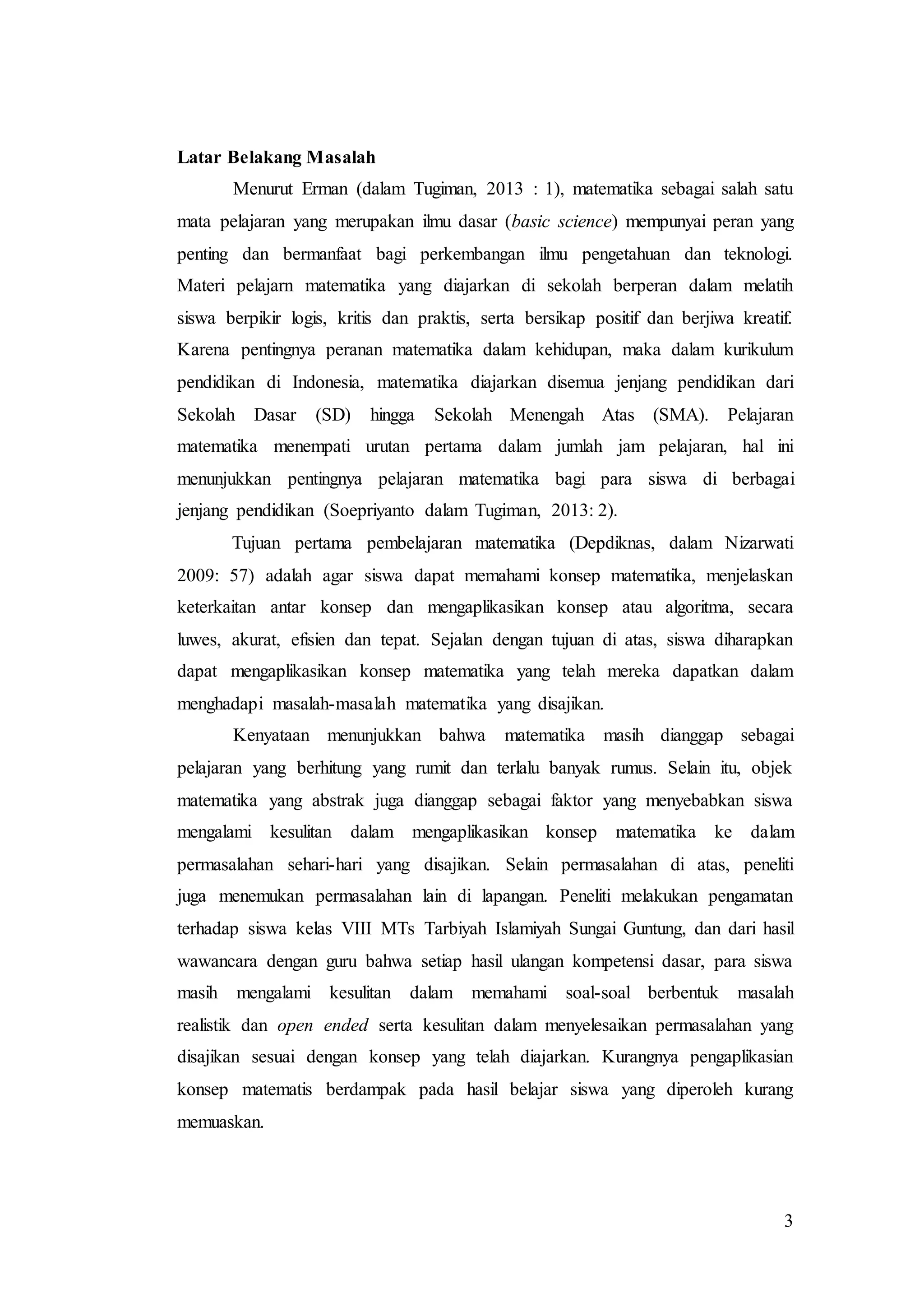 3
Latar Belakang Masalah
Menurut Erman (dalam Tugiman, 2013 : 1), matematika sebagai salah satu
mata pelajaran yang merupakan ilmu dasar (basic science) mempunyai peran yang
penting dan bermanfaat bagi perkembangan ilmu pengetahuan dan teknologi.
Materi pelajarn matematika yang diajarkan di sekolah berperan dalam melatih
siswa berpikir logis, kritis dan praktis, serta bersikap positif dan berjiwa kreatif.
Karena pentingnya peranan matematika dalam kehidupan, maka dalam kurikulum
pendidikan di Indonesia, matematika diajarkan disemua jenjang pendidikan dari
Sekolah Dasar (SD) hingga Sekolah Menengah Atas (SMA). Pelajaran
matematika menempati urutan pertama dalam jumlah jam pelajaran, hal ini
menunjukkan pentingnya pelajaran matematika bagi para siswa di berbagai
jenjang pendidikan (Soepriyanto dalam Tugiman, 2013: 2).
Tujuan pertama pembelajaran matematika (Depdiknas, dalam Nizarwati
2009: 57) adalah agar siswa dapat memahami konsep matematika, menjelaskan
keterkaitan antar konsep dan mengaplikasikan konsep atau algoritma, secara
luwes, akurat, efisien dan tepat. Sejalan dengan tujuan di atas, siswa diharapkan
dapat mengaplikasikan konsep matematika yang telah mereka dapatkan dalam
menghadapi masalah-masalah matematika yang disajikan.
Kenyataan menunjukkan bahwa matematika masih dianggap sebagai
pelajaran yang berhitung yang rumit dan terlalu banyak rumus. Selain itu, objek
matematika yang abstrak juga dianggap sebagai faktor yang menyebabkan siswa
mengalami kesulitan dalam mengaplikasikan konsep matematika ke dalam
permasalahan sehari-hari yang disajikan. Selain permasalahan di atas, peneliti
juga menemukan permasalahan lain di lapangan. Peneliti melakukan pengamatan
terhadap siswa kelas VIII MTs Tarbiyah Islamiyah Sungai Guntung, dan dari hasil
wawancara dengan guru bahwa setiap hasil ulangan kompetensi dasar, para siswa
masih mengalami kesulitan dalam memahami soal-soal berbentuk masalah
realistik dan open ended serta kesulitan dalam menyelesaikan permasalahan yang
disajikan sesuai dengan konsep yang telah diajarkan. Kurangnya pengaplikasian
konsep matematis berdampak pada hasil belajar siswa yang diperoleh kurang
memuaskan.
 