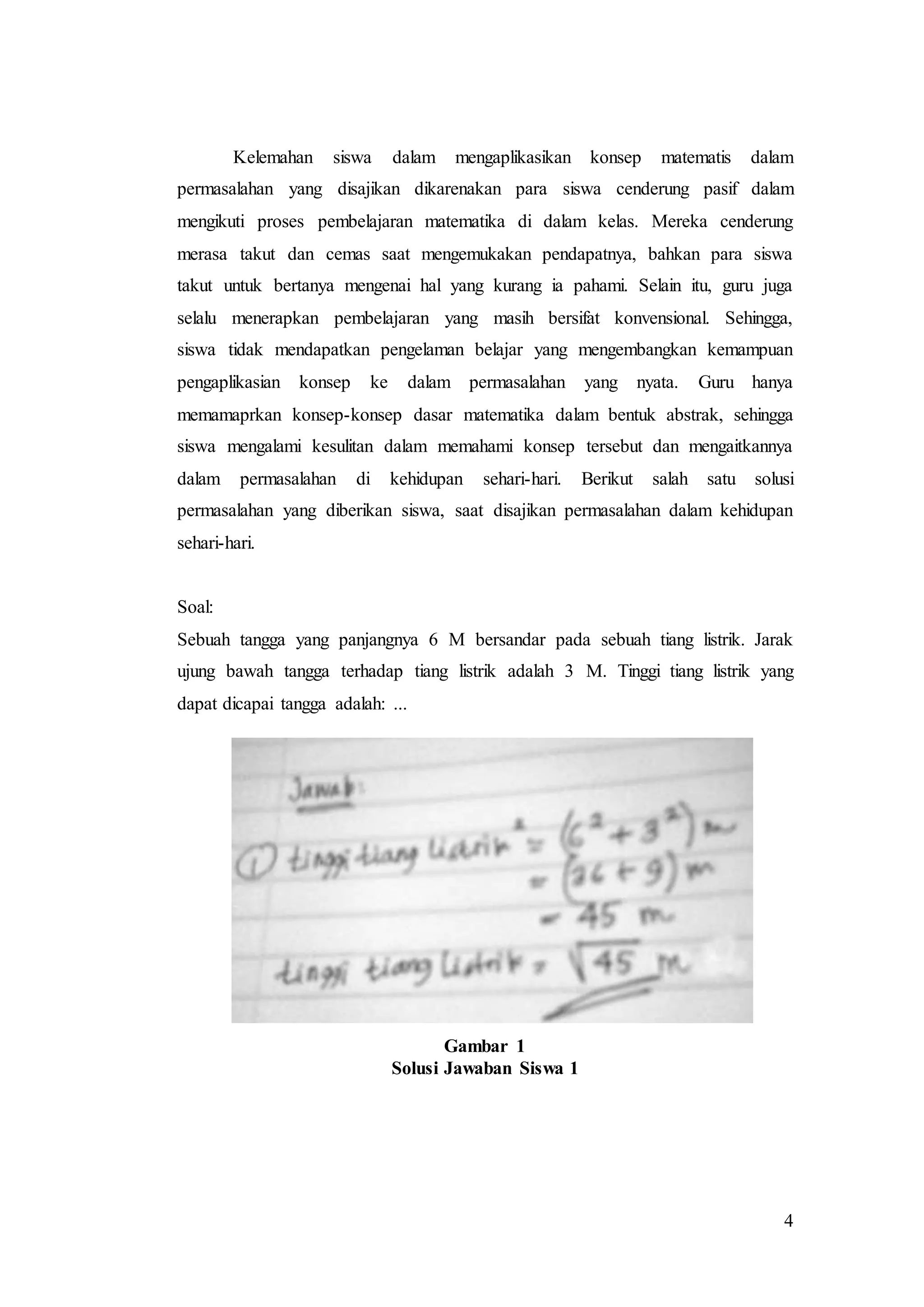 4
Kelemahan siswa dalam mengaplikasikan konsep matematis dalam
permasalahan yang disajikan dikarenakan para siswa cenderung pasif dalam
mengikuti proses pembelajaran matematika di dalam kelas. Mereka cenderung
merasa takut dan cemas saat mengemukakan pendapatnya, bahkan para siswa
takut untuk bertanya mengenai hal yang kurang ia pahami. Selain itu, guru juga
selalu menerapkan pembelajaran yang masih bersifat konvensional. Sehingga,
siswa tidak mendapatkan pengelaman belajar yang mengembangkan kemampuan
pengaplikasian konsep ke dalam permasalahan yang nyata. Guru hanya
memamaprkan konsep-konsep dasar matematika dalam bentuk abstrak, sehingga
siswa mengalami kesulitan dalam memahami konsep tersebut dan mengaitkannya
dalam permasalahan di kehidupan sehari-hari. Berikut salah satu solusi
permasalahan yang diberikan siswa, saat disajikan permasalahan dalam kehidupan
sehari-hari.
Soal:
Sebuah tangga yang panjangnya 6 M bersandar pada sebuah tiang listrik. Jarak
ujung bawah tangga terhadap tiang listrik adalah 3 M. Tinggi tiang listrik yang
dapat dicapai tangga adalah: ...
Gambar 1
Solusi Jawaban Siswa 1
 