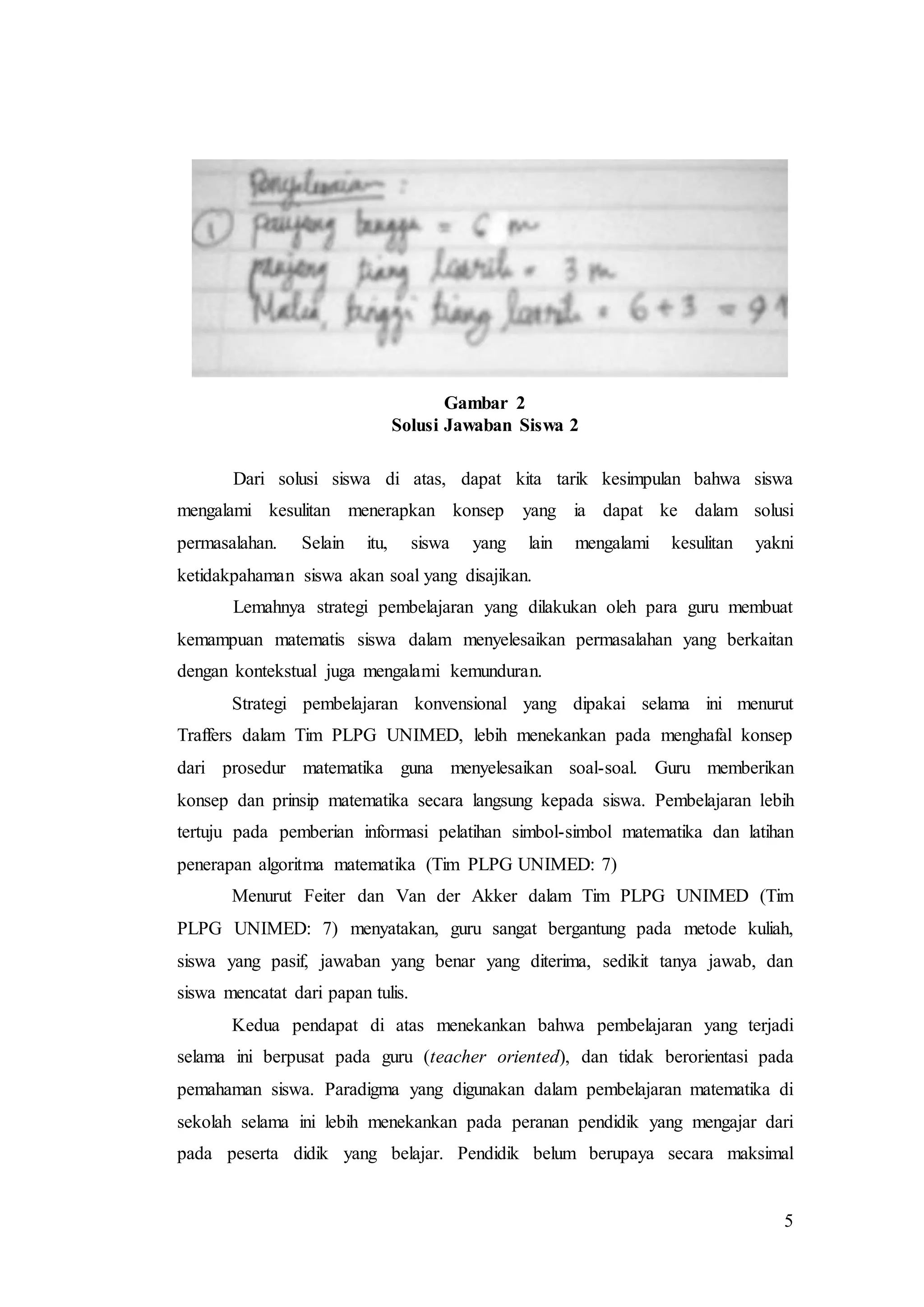 5
Gambar 2
Solusi Jawaban Siswa 2
Dari solusi siswa di atas, dapat kita tarik kesimpulan bahwa siswa
mengalami kesulitan menerapkan konsep yang ia dapat ke dalam solusi
permasalahan. Selain itu, siswa yang lain mengalami kesulitan yakni
ketidakpahaman siswa akan soal yang disajikan.
Lemahnya strategi pembelajaran yang dilakukan oleh para guru membuat
kemampuan matematis siswa dalam menyelesaikan permasalahan yang berkaitan
dengan kontekstual juga mengalami kemunduran.
Strategi pembelajaran konvensional yang dipakai selama ini menurut
Traffers dalam Tim PLPG UNIMED, lebih menekankan pada menghafal konsep
dari prosedur matematika guna menyelesaikan soal-soal. Guru memberikan
konsep dan prinsip matematika secara langsung kepada siswa. Pembelajaran lebih
tertuju pada pemberian informasi pelatihan simbol-simbol matematika dan latihan
penerapan algoritma matematika (Tim PLPG UNIMED: 7)
Menurut Feiter dan Van der Akker dalam Tim PLPG UNIMED (Tim
PLPG UNIMED: 7) menyatakan, guru sangat bergantung pada metode kuliah,
siswa yang pasif, jawaban yang benar yang diterima, sedikit tanya jawab, dan
siswa mencatat dari papan tulis.
Kedua pendapat di atas menekankan bahwa pembelajaran yang terjadi
selama ini berpusat pada guru (teacher oriented), dan tidak berorientasi pada
pemahaman siswa. Paradigma yang digunakan dalam pembelajaran matematika di
sekolah selama ini lebih menekankan pada peranan pendidik yang mengajar dari
pada peserta didik yang belajar. Pendidik belum berupaya secara maksimal
 