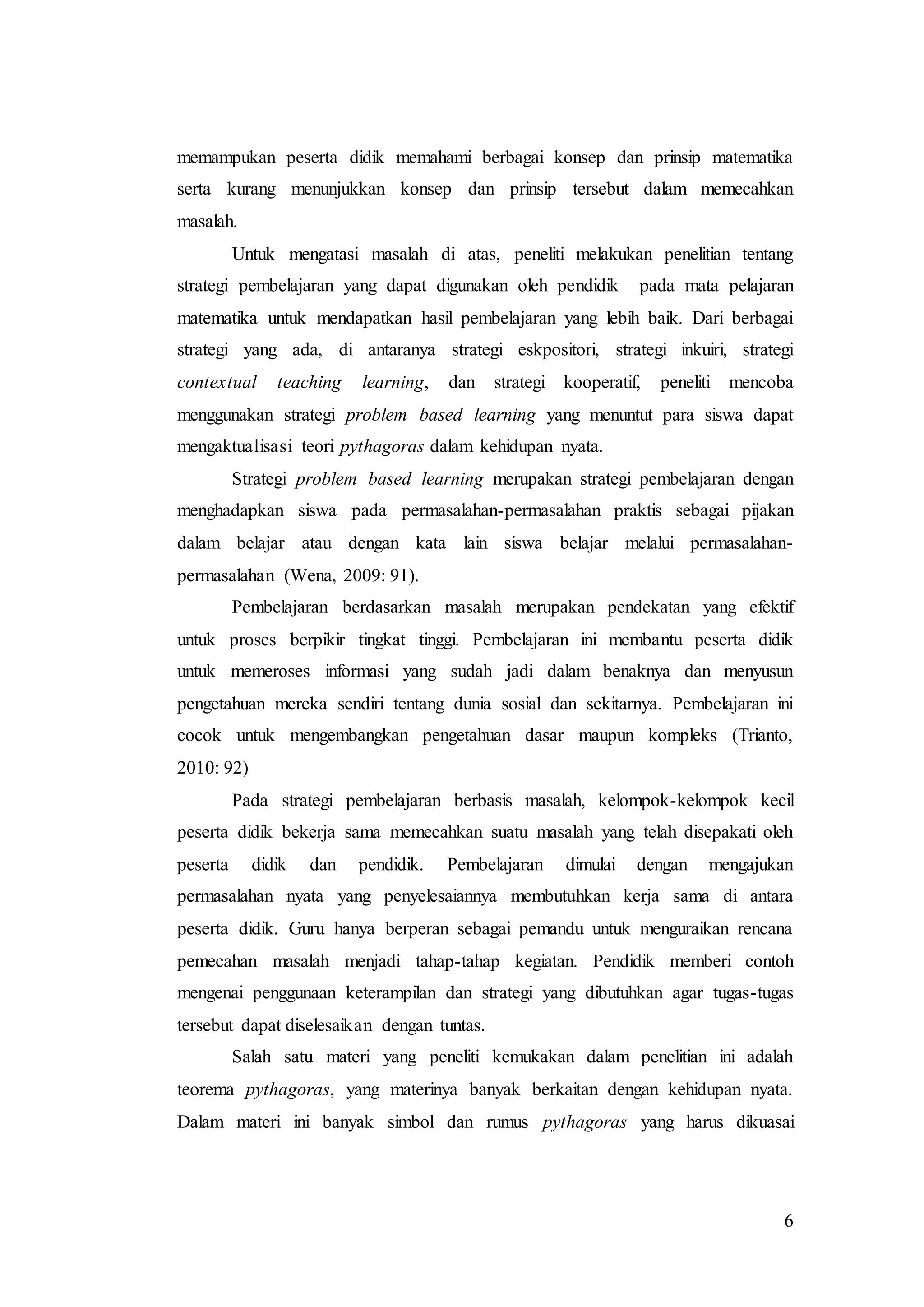 6
memampukan peserta didik memahami berbagai konsep dan prinsip matematika
serta kurang menunjukkan konsep dan prinsip tersebut dalam memecahkan
masalah.
Untuk mengatasi masalah di atas, peneliti melakukan penelitian tentang
strategi pembelajaran yang dapat digunakan oleh pendidik pada mata pelajaran
matematika untuk mendapatkan hasil pembelajaran yang lebih baik. Dari berbagai
strategi yang ada, di antaranya strategi eskpositori, strategi inkuiri, strategi
contextual teaching learning, dan strategi kooperatif, peneliti mencoba
menggunakan strategi problem based learning yang menuntut para siswa dapat
mengaktualisasi teori pythagoras dalam kehidupan nyata.
Strategi problem based learning merupakan strategi pembelajaran dengan
menghadapkan siswa pada permasalahan-permasalahan praktis sebagai pijakan
dalam belajar atau dengan kata lain siswa belajar melalui permasalahan-
permasalahan (Wena, 2009: 91).
Pembelajaran berdasarkan masalah merupakan pendekatan yang efektif
untuk proses berpikir tingkat tinggi. Pembelajaran ini membantu peserta didik
untuk memeroses informasi yang sudah jadi dalam benaknya dan menyusun
pengetahuan mereka sendiri tentang dunia sosial dan sekitarnya. Pembelajaran ini
cocok untuk mengembangkan pengetahuan dasar maupun kompleks (Trianto,
2010: 92)
Pada strategi pembelajaran berbasis masalah, kelompok-kelompok kecil
peserta didik bekerja sama memecahkan suatu masalah yang telah disepakati oleh
peserta didik dan pendidik. Pembelajaran dimulai dengan mengajukan
permasalahan nyata yang penyelesaiannya membutuhkan kerja sama di antara
peserta didik. Guru hanya berperan sebagai pemandu untuk menguraikan rencana
pemecahan masalah menjadi tahap-tahap kegiatan. Pendidik memberi contoh
mengenai penggunaan keterampilan dan strategi yang dibutuhkan agar tugas-tugas
tersebut dapat diselesaikan dengan tuntas.
Salah satu materi yang peneliti kemukakan dalam penelitian ini adalah
teorema pythagoras, yang materinya banyak berkaitan dengan kehidupan nyata.
Dalam materi ini banyak simbol dan rumus pythagoras yang harus dikuasai
 