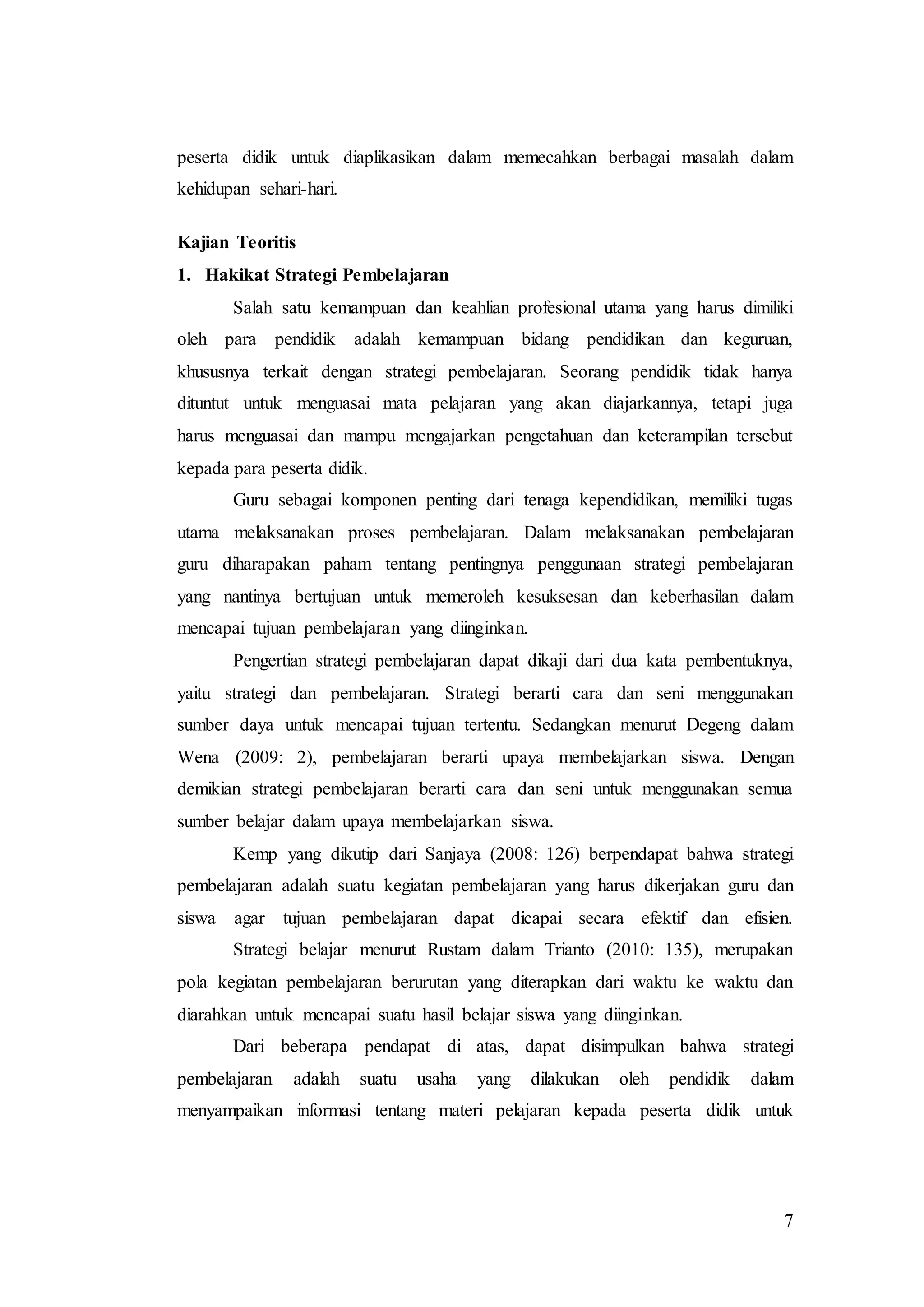 7
peserta didik untuk diaplikasikan dalam memecahkan berbagai masalah dalam
kehidupan sehari-hari.
Kajian Teoritis
1. Hakikat Strategi Pembelajaran
Salah satu kemampuan dan keahlian profesional utama yang harus dimiliki
oleh para pendidik adalah kemampuan bidang pendidikan dan keguruan,
khususnya terkait dengan strategi pembelajaran. Seorang pendidik tidak hanya
dituntut untuk menguasai mata pelajaran yang akan diajarkannya, tetapi juga
harus menguasai dan mampu mengajarkan pengetahuan dan keterampilan tersebut
kepada para peserta didik.
Guru sebagai komponen penting dari tenaga kependidikan, memiliki tugas
utama melaksanakan proses pembelajaran. Dalam melaksanakan pembelajaran
guru diharapakan paham tentang pentingnya penggunaan strategi pembelajaran
yang nantinya bertujuan untuk memeroleh kesuksesan dan keberhasilan dalam
mencapai tujuan pembelajaran yang diinginkan.
Pengertian strategi pembelajaran dapat dikaji dari dua kata pembentuknya,
yaitu strategi dan pembelajaran. Strategi berarti cara dan seni menggunakan
sumber daya untuk mencapai tujuan tertentu. Sedangkan menurut Degeng dalam
Wena (2009: 2), pembelajaran berarti upaya membelajarkan siswa. Dengan
demikian strategi pembelajaran berarti cara dan seni untuk menggunakan semua
sumber belajar dalam upaya membelajarkan siswa.
Kemp yang dikutip dari Sanjaya (2008: 126) berpendapat bahwa strategi
pembelajaran adalah suatu kegiatan pembelajaran yang harus dikerjakan guru dan
siswa agar tujuan pembelajaran dapat dicapai secara efektif dan efisien.
Strategi belajar menurut Rustam dalam Trianto (2010: 135), merupakan
pola kegiatan pembelajaran berurutan yang diterapkan dari waktu ke waktu dan
diarahkan untuk mencapai suatu hasil belajar siswa yang diinginkan.
Dari beberapa pendapat di atas, dapat disimpulkan bahwa strategi
pembelajaran adalah suatu usaha yang dilakukan oleh pendidik dalam
menyampaikan informasi tentang materi pelajaran kepada peserta didik untuk
 