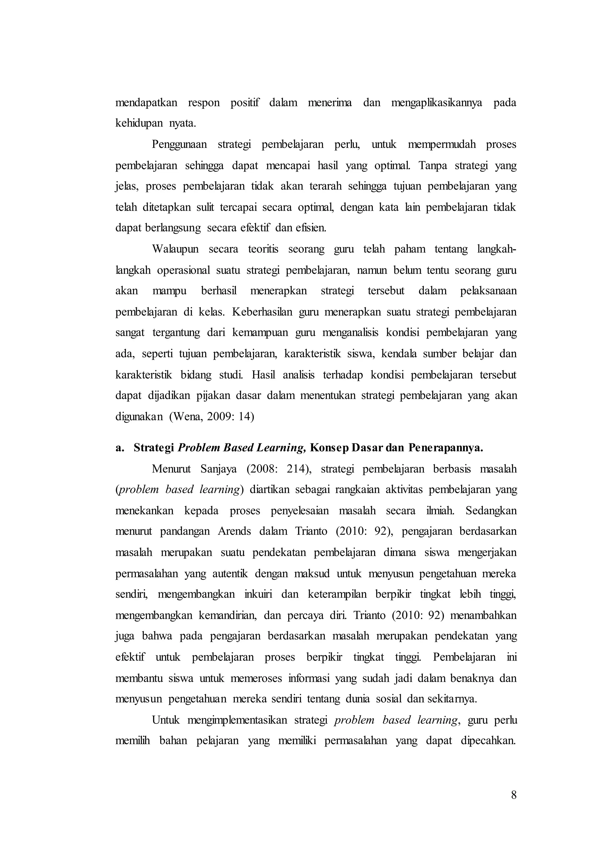 8
mendapatkan respon positif dalam menerima dan mengaplikasikannya pada
kehidupan nyata.
Penggunaan strategi pembelajaran perlu, untuk mempermudah proses
pembelajaran sehingga dapat mencapai hasil yang optimal. Tanpa strategi yang
jelas, proses pembelajaran tidak akan terarah sehingga tujuan pembelajaran yang
telah ditetapkan sulit tercapai secara optimal, dengan kata lain pembelajaran tidak
dapat berlangsung secara efektif dan efisien.
Walaupun secara teoritis seorang guru telah paham tentang langkah-
langkah operasional suatu strategi pembelajaran, namun belum tentu seorang guru
akan mampu berhasil menerapkan strategi tersebut dalam pelaksanaan
pembelajaran di kelas. Keberhasilan guru menerapkan suatu strategi pembelajaran
sangat tergantung dari kemampuan guru menganalisis kondisi pembelajaran yang
ada, seperti tujuan pembelajaran, karakteristik siswa, kendala sumber belajar dan
karakteristik bidang studi. Hasil analisis terhadap kondisi pembelajaran tersebut
dapat dijadikan pijakan dasar dalam menentukan strategi pembelajaran yang akan
digunakan (Wena, 2009: 14)
a. Strategi Problem Based Learning, Konsep Dasar dan Penerapannya.
Menurut Sanjaya (2008: 214), strategi pembelajaran berbasis masalah
(problem based learning) diartikan sebagai rangkaian aktivitas pembelajaran yang
menekankan kepada proses penyelesaian masalah secara ilmiah. Sedangkan
menurut pandangan Arends dalam Trianto (2010: 92), pengajaran berdasarkan
masalah merupakan suatu pendekatan pembelajaran dimana siswa mengerjakan
permasalahan yang autentik dengan maksud untuk menyusun pengetahuan mereka
sendiri, mengembangkan inkuiri dan keterampilan berpikir tingkat lebih tinggi,
mengembangkan kemandirian, dan percaya diri. Trianto (2010: 92) menambahkan
juga bahwa pada pengajaran berdasarkan masalah merupakan pendekatan yang
efektif untuk pembelajaran proses berpikir tingkat tinggi. Pembelajaran ini
membantu siswa untuk memeroses informasi yang sudah jadi dalam benaknya dan
menyusun pengetahuan mereka sendiri tentang dunia sosial dan sekitarnya.
Untuk mengimplementasikan strategi problem based learning, guru perlu
memilih bahan pelajaran yang memiliki permasalahan yang dapat dipecahkan.
 