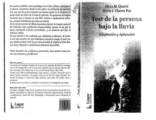 Queral
aves Paz
'jtución y Aplicación
'elapersona
~:(rla lluvia
;]
~~
:;l.t:
~Jl
~
,
1
~,
..:1
•
~'i
~_!i
f"t.
María Inés (haves paz
Psicóloga yabogada. Titular de la Consultora en Recursos Humanos Chaves Paz Con-
sultores. Especialista en Selección de Personal, Desarrollo Organizadonal, Coaching
y Outplacement. Autora del libro Metodología y Herramientas para la Búsqueda de
personal.
Silvia M. Querol,_.,-.,-_---,-_.,- _
Licenciada en Psicología. Miembro de la Asociación Argentina de Estudio e Investiga-
ción en Psicodiagnóstico yde la Asociación Argentina para la Infancia. Jeíe de Gabi-
nete Psicológico del Colegio Juan B. de La Salte, Ramos Mejía (1984-1994).
Escribió varios libros desempeñándose como autora y CQ-autora: Educación para la
Salud, Ciencias Naturales y Tecnología, Selección de Personal (Lugar Editorial), Eva-
luadón Psicológica en Educación (Lugar Editorial), entre otros. Ha dictado cursos y
seminarios.
Su dedicación es la clínica, la orientación vocacional yla investigación psicológica.
Poder descubrir los conflictos yprevenir/os, hace nuestra tarea mu-
cho más humana y gratíficante.
I Lugar
m.Editorial
En nuestra práctica como psicólogas en el área clínica,e
-", "- -~;'-,-_:-,'---:,t;:j
y laboral, recurrimos desde el año1980 a la utilizg.cWn;IiJ
test, que nos ha proporcionado una buena ayudae1!el~9mg.?,
aunar todos los datos de la bateriaaplicada. Noqueremos~ii;nÚ1,iJllT!
momento que se busque en este libro recetas o exjJlicacionisui!Ívo"
cas, porque entendemos que estas no existen.
En la interpretación del dibujo buscamos obtener la imagencorporal
del individuo bajo condiciones desagradables, tensas, en ¡(lS. que la
lluvia representa el factor perturbador, y así observar qu(fipo de
defensas utíliza.
En esta edición se ha realizado una validación preliminar..se tr{1ba-
jó con una muestra de 300 individuos (muestreo simple al azar) cu-
yas edades oscilan entre 8y40 años de edad, de Capitaly Gran Bue-
nos Aires, llegando aconclusiones altamentefavorables.
 