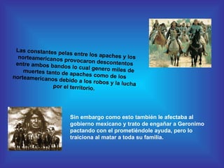 Las constantes pelas entre los apaches y los norteamericanos provocaron descontentos entre ambos bandos lo cual genero miles de muertes tanto de apaches como de los norteamericanos debido a los robos y la lucha por el territorio. Sin embargo como esto también le afectaba al gobierno mexicano y trato de engañar a Geronimo pactando con el prometiéndole ayuda, pero lo traiciona al matar a toda su familia. 