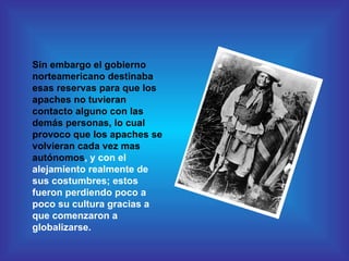 Sin embargo el gobierno norteamericano destinaba esas reservas para que los apaches no tuvieran contacto alguno con las demás personas, lo cual provoco que los apaches se volvieran cada vez mas autónomos , y con el alejamiento realmente de sus costumbres; estos fueron perdiendo poco a poco su cultura gracias a que comenzaron a globalizarse. 