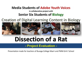 Media Students of Adobe Youth Voices
in collaborative project with
Senior Six Students of Biology
Creation of Digital Learning Content in Biology
- Project Evaluation -
Presentation made for teachers of Busoga College Mwiri and PMM Girls’ School
 