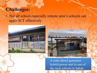 Challenges:
1. Not all school especially remote area’s schools can
   apply ICT effectively




                             A solar-diesel generator
                             hybrid power unit in one of
                             the rural schools in Sabah
 