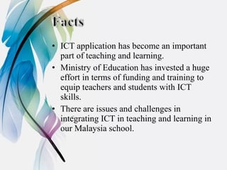 • ICT application has become an important
  part of teaching and learning.
• Ministry of Education has invested a huge
  effort in terms of funding and training to
  equip teachers and students with ICT
  skills.
• There are issues and challenges in
  integrating ICT in teaching and learning in
  our Malaysia school.
 