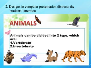 2. Designs in computer presentation distracts the
   students’ attention




   Animals can be divided into 2 type, which
   are:
   1.Vertebrate
   2.Invertebrate
 