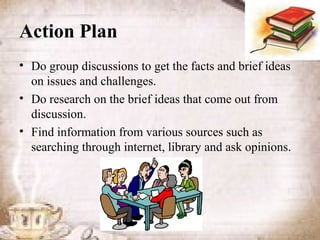 Action Plan
• Do group discussions to get the facts and brief ideas
  on issues and challenges.
• Do research on the brief ideas that come out from
  discussion.
• Find information from various sources such as
  searching through internet, library and ask opinions.
 