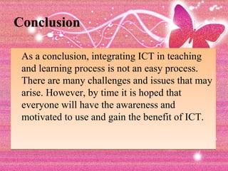 Conclusion

 As a conclusion, integrating ICT in teaching
 and learning process is not an easy process.
 There are many challenges and issues that may
 arise. However, by time it is hoped that
 everyone will have the awareness and
 motivated to use and gain the benefit of ICT.
 
