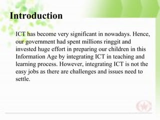 Introduction
 ICT has become very significant in nowadays. Hence,
 our government had spent millions ringgit and
 invested huge effort in preparing our children in this
 Information Age by integrating ICT in teaching and
 learning process. However, integrating ICT is not the
 easy jobs as there are challenges and issues need to
 settle.
 