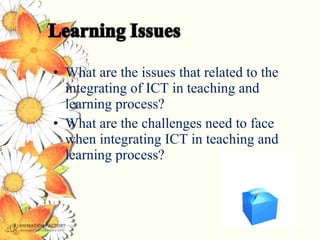 • What are the issues that related to the
  integrating of ICT in teaching and
  learning process?
• What are the challenges need to face
  when integrating ICT in teaching and
  learning process?
 