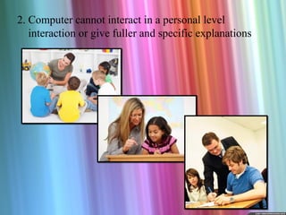 2. Computer cannot interact in a personal level
   interaction or give fuller and specific explanations
 