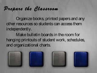 Prepare the Classroom 
Organize books, printed papers and any 
other resources so students can access them 
independently. 
Make bulletin boards in the room for 
hanging printouts of student work, schedules, 
and organizational charts. 
 