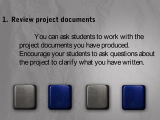 1. Review project documents 
You can ask students to work with the 
project documents you have produced. 
Encourage your students to ask questions about 
the project to clarify what you have written. 
 