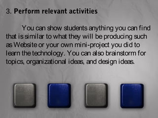 3. Perform relevant activities 
You can show students anything you can find 
that is similar to what they will be producing such 
as Website or your own mini-project you did to 
learn the technology. You can also brainstorm for 
topics, organizational ideas, and design ideas. 
 