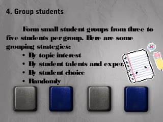 4. Group students 
Form small student groups from three to 
five students per group. Here are some 
grouping strategies: 
• By topic interest 
• By student talents and expertise 
• By student choice 
• Randomly 
 