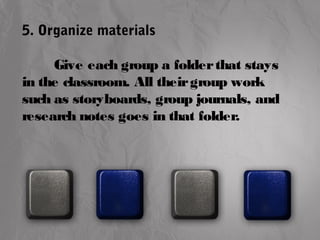 5. Organize materials 
Give each group a folder that stays 
in the classroom. All their group work 
such as storyboards, group journals, and 
research notes goes in that folder. 
 