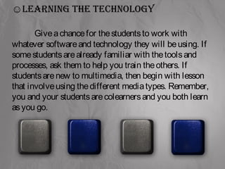 ☺Learning the technoLogy 
Give a chance for the students to work with 
whatever software and technology they will be using. If 
some students are already familiar with the tools and 
processes, ask them to help you train the others. If 
students are new to multimedia, then begin with lesson 
that involve using the different media types. Remember, 
you and your students are colearners and you both learn 
as you go. 
 