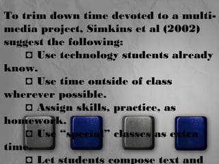 To trim down time devoted to a multi-media 
project, Simkins et al (2002) 
suggest the following: 
◘ Use technology students already 
know. 
◘ Use time outside of class 
wherever possible. 
◘ Assign skills, practice, as 
homework. 
◘ Use “special” classes as extra 
time. 
◘ Let students compose text and 
 
