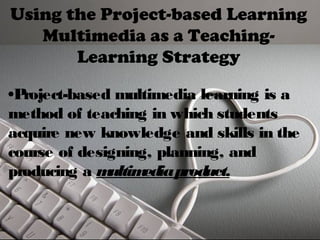 Using the Project-based Learning 
Multimedia as a Teaching- 
Learning Strategy 
•Project-based multimedia learning is a 
method of teaching in which students 
acquire new knowledge and skills in the 
course of designing, planning, and 
producing a multimedia product. 
 