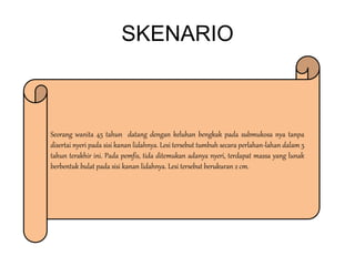 SKENARIO
Seorang wanita 45 tahun datang dengan keluhan bengkak pada submukosa nya tanpa
disertai nyeri pada sisi kanan lidahnya. Lesi tersebut tumbuh secara perlahan-lahan dalam 5
tahun terakhir ini. Pada pemfis, tida ditemukan adanya nyeri, terdapat massa yang lunak
berbentuk bulat pada sisi kanan lidahnya. Lesi tersebut berukuran 2 cm.
 