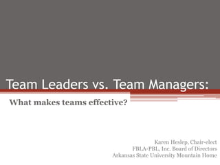 Team Leaders vs. Team Managers: 
What makes teams effective? 
Karen Heslep, Chair-elect 
FBLA-PBL, Inc. Board of Directors 
Arkansas State University Mountain Home 
 
