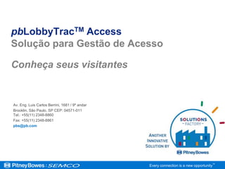 pbLobbyTracTM Access
Solução para Gestão de Acesso

Conheça seus visitantes


Av. Eng. Luis Carlos Berrini, 1681 / 9º andar
Brooklin, São Paulo, SP CEP: 04571-011
Tel.: +55(11) 2348-8860
Fax: +55(11) 2348-8861
pbs@pb.com




                                                Every connection is a new opportunity™
 