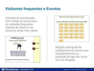 Visitantes frequentes e Eventos

Emissão de identificação
com código de barras para
os visitantes frequentes
fazendo do check-in um
processo ainda mais rápido




                             Registo antecipado de
                             participantes do evento para
                             autoatendimento na
                             produção do tag com nome
                             em sua chegada


                                   September 10, 2012 PBS Internal use only   12
 