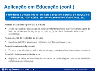 Aplicação em Educação (cont.)
 Faculdades e Universidades - Melhora a segurança predial do campus em
     bibliotecas, laboratórios, escritórios, refeitórios, dormitórios, etc.

Alertas instantâneos por SMS e e-mails
 Alerta o pessoal de segurança do campus instantaneamente através de mensagens de
   texto sobre brechas de segurança no campus (nota: não é destinado a alerta de
   estudantes)
Rastreamento de visitantes do evento
 Monitora visitantes às oficinas, palestras, eventos curriculares, etc..
Segurança de entrada e saída
 Fornece um meio rápido, fácil e altamente seguro para os visitantes entrarem e saírem
Relatório detalhado da atividade de
 Registros de todas as atividades em um banco de dados seguro, para futura referência
   e elaboração de relatórios


                                                                September 10, 2012 PBS Internal use only   16
 
