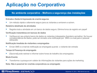 Aplicação no Corporativo
      No ambiente corporativo - Melhora a segurança das instalações

Entrada e Saída & Impressão de crachá seguros
   Um método rápido e altamente seguro para os visitantes a entrarem e saírem.
Relatório detalhado de atividades
   Registra toda a atividade em um banco de dados seguro. Elimina livros de registro em papel!
Verificação instantânea em bancos de dados
   Verifique em seu próprio banco de dados os visitantes indesejados (bandeira vermelha). Se houver
    correspondência de dados, pode ser enviado uma notificação por SMS e e-mail para o pessoal
    adequado
Notificação imediata de visitantes a empregados
   Enviar SMS e e-mail de notificação ao empregado quando o visitante der entrada
Tempo & Presença do empregado
   [Opcional] pode rastrear e informar sobre horas de trabalho dos empregados
Modo Evento
   Transforme o quiosque em coletor de informações de visitantes para ações de marketing
Nota: Não é possível ler crachás corporativos ou empregado


                                                                     September 10, 2012 PBS Internal use only   17
 