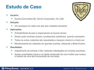 Estudo de Caso
   Usuário:
     Escola Comunitária Mt. Vernon Corporation, IN, USA
   Solução:
     Um quiosque em cada uma das seis unidades escolares
   Aplicações:
       Entrada/Saída de pais e responsáveis ao buscar alunos
       Diretor pode controlar acesso a professores substitutos, quando necessário
       Todos os outros visitantes são requisitados a fazerem check-in e check-out
       Monitoramento de visitantes em grandes eventos, utilizando o Modo Evento.
   Resultados:
     Impedimento de entrada a três visitantes indesejados em eventos escolares.
     Ajudou autoridades locais a na rápida apreensão de uma mulher que roubou
        a carteira de uma das funcionárias de sua bolsa.




                                                           September 10, 2012 PBS Internal use only   18
 