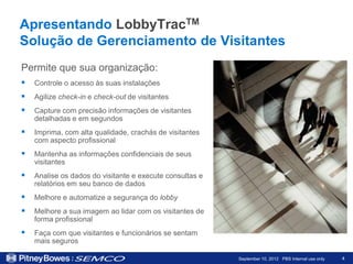 Apresentando LobbyTracTM
Solução de Gerenciamento de Visitantes
Permite que sua organização:
   Controle o acesso às suas instalações
   Agilize check-in e check-out de visitantes
   Capture com precisão informações de visitantes
    detalhadas e em segundos
   Imprima, com alta qualidade, crachás de visitantes
    com aspecto profissional
   Mantenha as informações confidenciais de seus
    visitantes
   Analise os dados do visitante e execute consultas e
    relatórios em seu banco de dados
   Melhore e automatize a segurança do lobby
   Melhore a sua imagem ao lidar com os visitantes de
    forma profissional
   Faça com que visitantes e funcionários se sentam
    mais seguros

                                                          September 10, 2012 PBS Internal use only   4
 