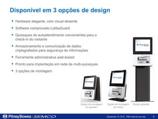 Disponível em 3 opções de design
 Hardware elegante, com visual atraente
 Software comprovado LobbyGuard
 Quiosques de autoatendimento convenientes para o
  check-in do visitante
 Armazenamento e comunicação de dados
  criptografados para segurança de informações
 Ferramenta administrativa web-based
 Pronto para implantação em rede de multi-quiosques
 3 opções de montagem




                                           Opção de montagem   Opção de montagem          Opção pedestal
                                              em parede*           em mesa



                                                               September 10, 2012 PBS Internal use only    6
 