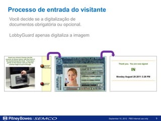 Processo de entrada do visitante
Você decide se a digitalização de
documentos obrigatória ou opcional.

LobbyGuard apenas digitaliza a imagem




                                        September 10, 2012 PBS Internal use only   9
 