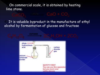 3)On commercial scale, it is obtained by heating
lime stone.
4) It is valuable byproduct in the manufacture of ethyl
alcohol by fermentation of glucose and fructose
 