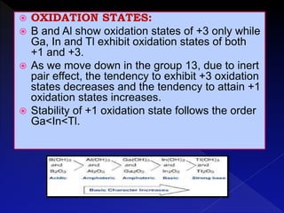  OXIDATION STATES:
 B and Al show oxidation states of +3 only while
Ga, In and Tl exhibit oxidation states of both
+1 and +3.
 As we move down in the group 13, due to inert
pair effect, the tendency to exhibit +3 oxidation
states decreases and the tendency to attain +1
oxidation states increases.
 Stability of +1 oxidation state follows the order
Ga<In<Tl.
 