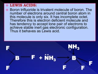 F
B F
F
+ NH3
F
B
F
F
NH3
 LEWIS ACIDS:
 Boron trifluoride is trivalent molecule of boron. The
number of electrons around central boron atom in
this molecule is only six. It has incomplete octet.
Therefore this is electron deficient molecule and
has tendency to accept lone pair of electrons to
achieve stable inert gas electronic configuration.
Thus it behaves as Lewis acid.
 