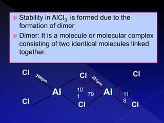  Stability in AlCl3 is formed due to the
formation of dimer.
 Dimer: It is a molecule or molecular complex
consisting of two identical molecules linked
together.
Al Al
Cl
ClCl
Cl
Cl
Cl
10
1 79 11
8
 