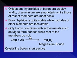  Oxides and hydroxides of boron are weakly
acidic, of aluminium are amphoteric while those
of rest of members are most basic.
 Boron hydride is quite stable while hydrides of
other elements are less stable.
 Only boron combines with active metals such
as Mg to form borides while rest of the
members do not.
3Mg + 2B Mg3B2
Magnesium Boride
Crystalline boron is unreactive
 
