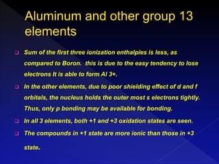  Sum of the first three ionization enthalpies is less, as
compared to Boron. this is due to the easy tendency to lose
electrons It is able to form Al 3+.
 In the other elements, due to poor shielding effect of d and f
orbitals, the nucleus holds the outer most s electrons tightly.
Thus, only p bonding may be available for bonding.
 In all 3 elements, both +1 and +3 oxidation states are seen.
 The compounds in +1 state are more ionic than those in +3
state.
 
