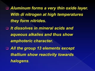  Aluminum forms a very thin oxide layer.
With di nitrogen at high temperatures
they form nitrides.
 It dissolves in mineral acids and
aqueous alkalies and thus show
amphoteric character.
 All the group 13 elements except
thallium show reactivity towards
halogens.
 