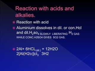  Reaction with acid
 Aluminium dissolves in dil. or con.Hcl
and dil.H2so4 SLOWLY LIBERATING H2 GAS
WHILE CONC.H2SO4 GIVES SO2 GAS.
 2Al+ 6HCL(dil.) + 12H2O
2[Al(H2o)]cl3 3H2
 