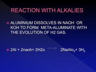  ALUMINIUM DISSOLVES IN NAOH OR
KOH TO FORM META-ALUMINATE WITH
THE EVOLUTION OF H2 GAS.
 2Al + 2naoh+ 2H2o 2NaAlo2+ 3H2
 