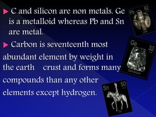  C and silicon are non metals. Ge
is a metalloid whereas Pb and Sn
are metal.
 Carbon is seventeenth most
abundant element by weight in
the earth crust and forms many
compounds than any other
elements except hydrogen.
 