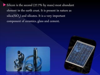  Silicon is the second (27.7% by mass) most abundant
element in the earth crust. It is present in nature as
silica(SiO2) and silicates. It is a very important
component of ceramics, glass and cement.
 