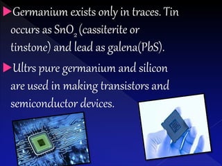 Germanium exists only in traces. Tin
occurs as SnO2 (cassiterite or
tinstone) and lead as galena(PbS).
Ultrs pure germanium and silicon
are used in making transistors and
semiconductor devices.
 