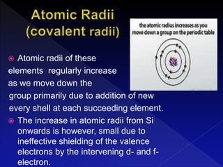  Atomic radii of these
elements regularly increase
as we move down the
group primarily due to addition of new
every shell at each succeeding element.
 The increase in atomic radii from Si
onwards is however, small due to
ineffective shielding of the valence
electrons by the intervening d- and f-
electron.
 